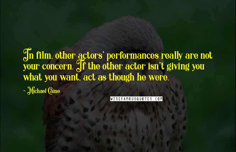 Michael Caine Quotes: In film, other actors' performances really are not your concern. If the other actor isn't giving you what you want, act as though he were.