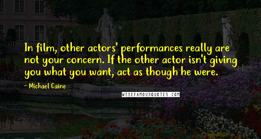 Michael Caine Quotes: In film, other actors' performances really are not your concern. If the other actor isn't giving you what you want, act as though he were.