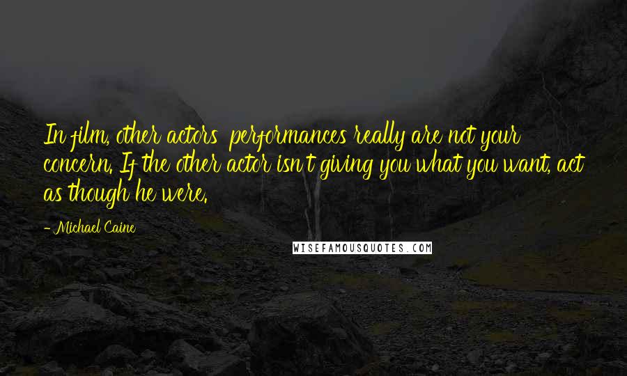 Michael Caine Quotes: In film, other actors' performances really are not your concern. If the other actor isn't giving you what you want, act as though he were.