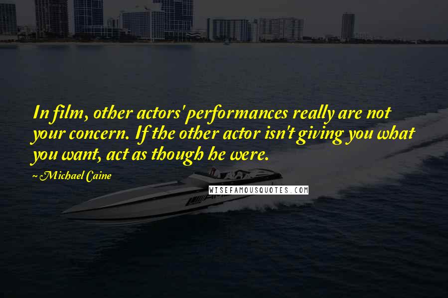 Michael Caine Quotes: In film, other actors' performances really are not your concern. If the other actor isn't giving you what you want, act as though he were.