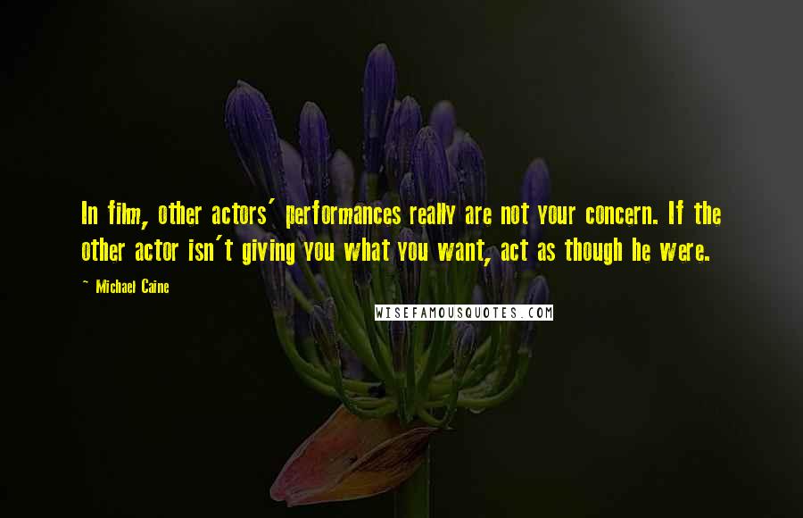 Michael Caine Quotes: In film, other actors' performances really are not your concern. If the other actor isn't giving you what you want, act as though he were.