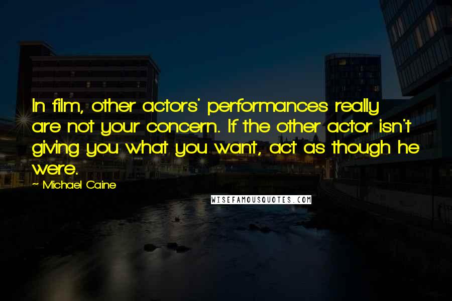 Michael Caine Quotes: In film, other actors' performances really are not your concern. If the other actor isn't giving you what you want, act as though he were.