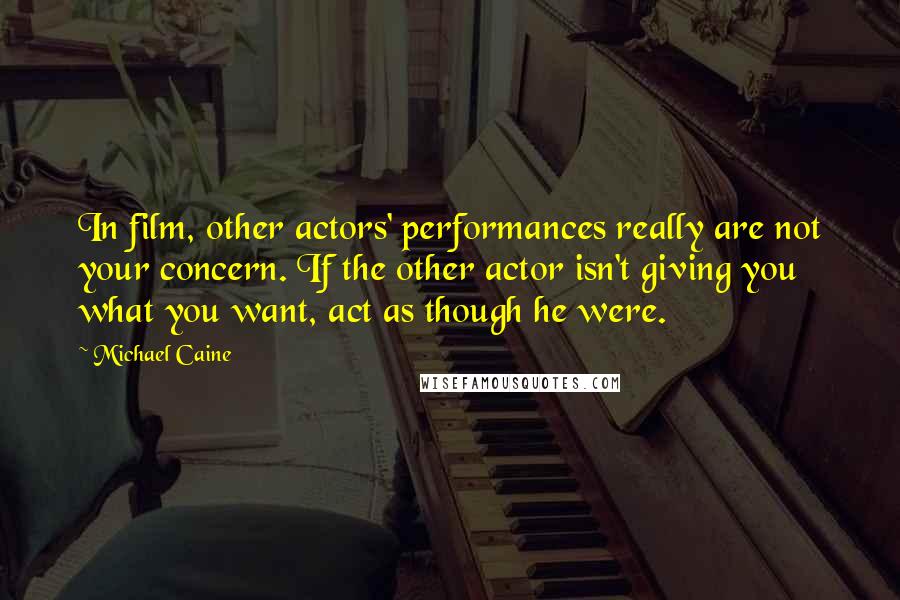 Michael Caine Quotes: In film, other actors' performances really are not your concern. If the other actor isn't giving you what you want, act as though he were.