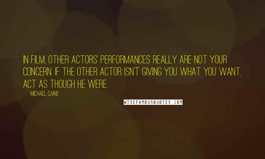 Michael Caine Quotes: In film, other actors' performances really are not your concern. If the other actor isn't giving you what you want, act as though he were.