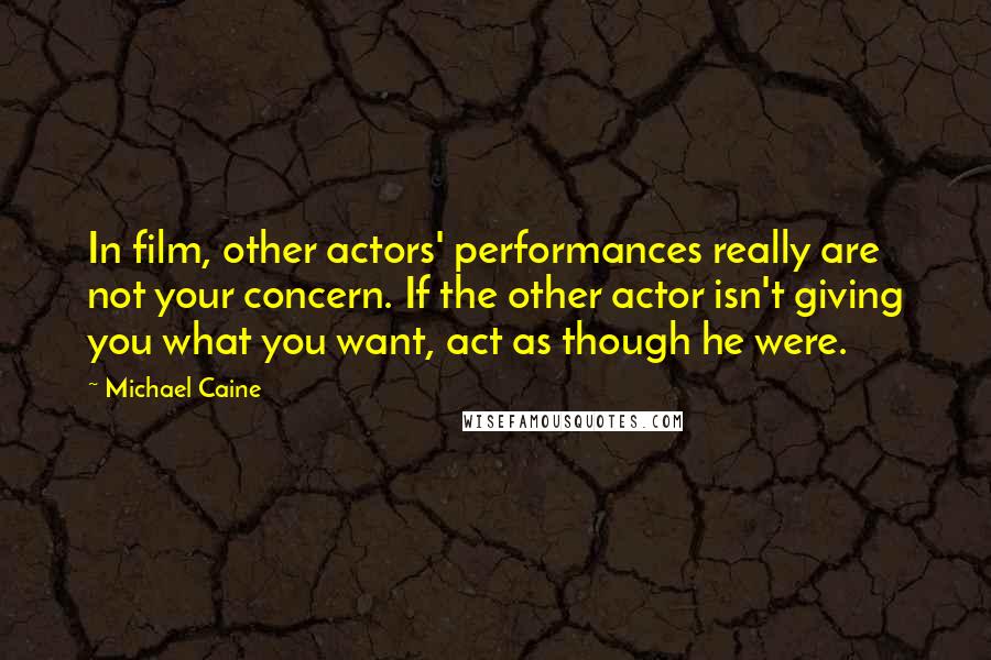 Michael Caine Quotes: In film, other actors' performances really are not your concern. If the other actor isn't giving you what you want, act as though he were.