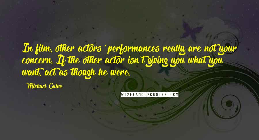 Michael Caine Quotes: In film, other actors' performances really are not your concern. If the other actor isn't giving you what you want, act as though he were.