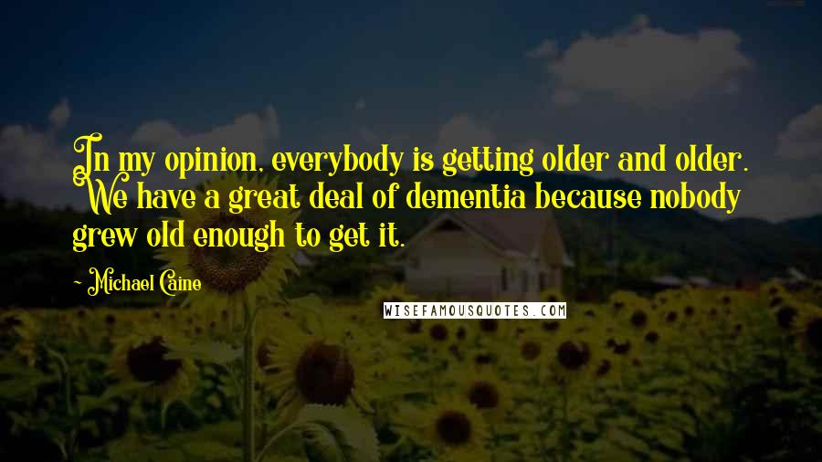 Michael Caine Quotes: In my opinion, everybody is getting older and older. We have a great deal of dementia because nobody grew old enough to get it.