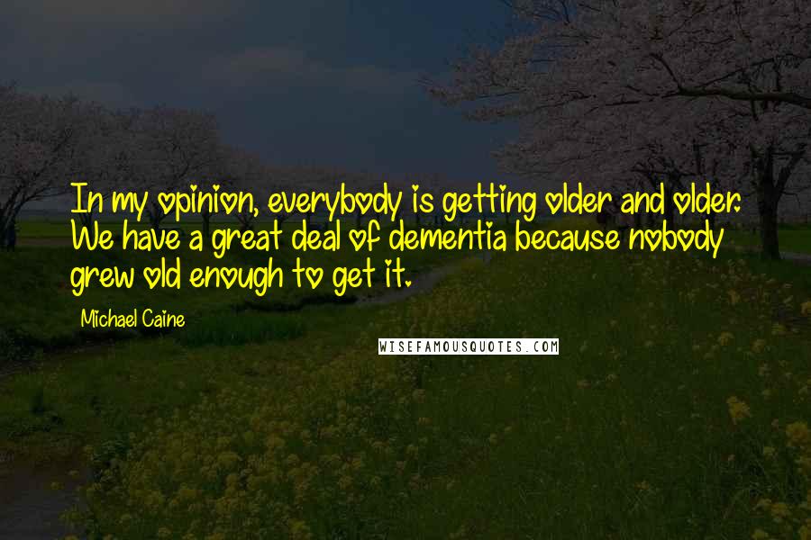 Michael Caine Quotes: In my opinion, everybody is getting older and older. We have a great deal of dementia because nobody grew old enough to get it.