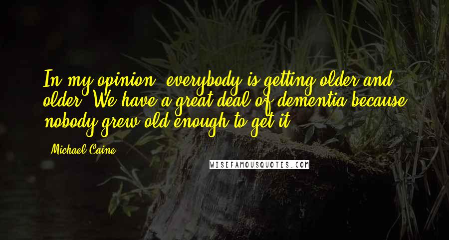 Michael Caine Quotes: In my opinion, everybody is getting older and older. We have a great deal of dementia because nobody grew old enough to get it.