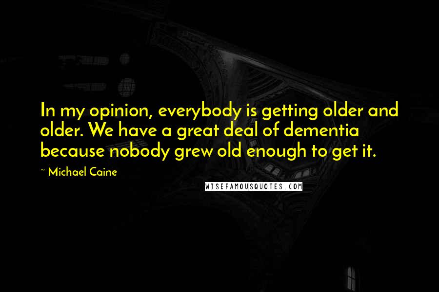 Michael Caine Quotes: In my opinion, everybody is getting older and older. We have a great deal of dementia because nobody grew old enough to get it.