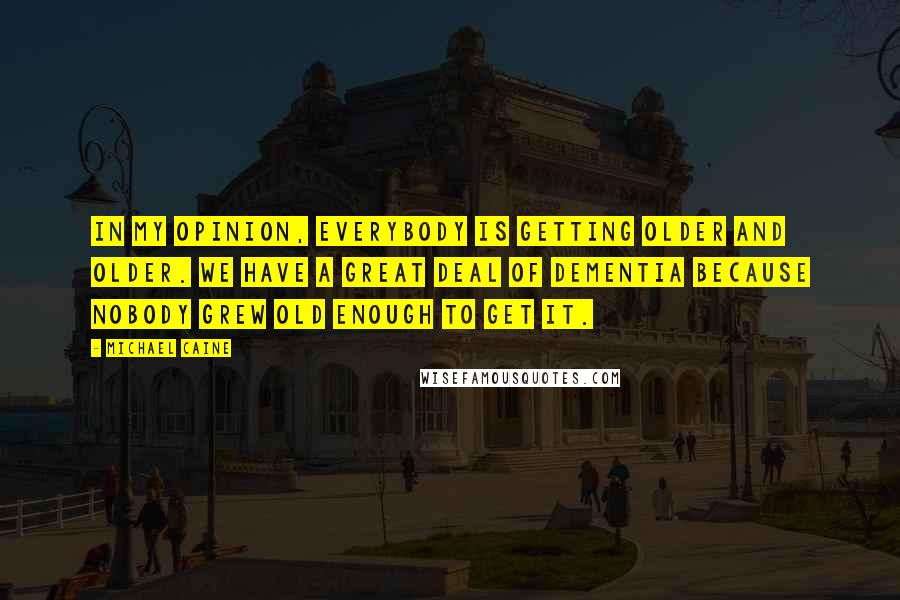 Michael Caine Quotes: In my opinion, everybody is getting older and older. We have a great deal of dementia because nobody grew old enough to get it.