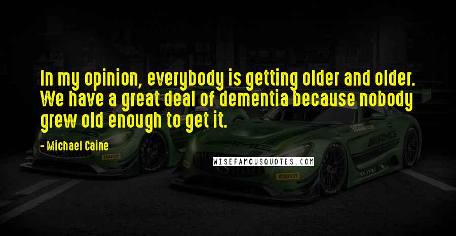 Michael Caine Quotes: In my opinion, everybody is getting older and older. We have a great deal of dementia because nobody grew old enough to get it.