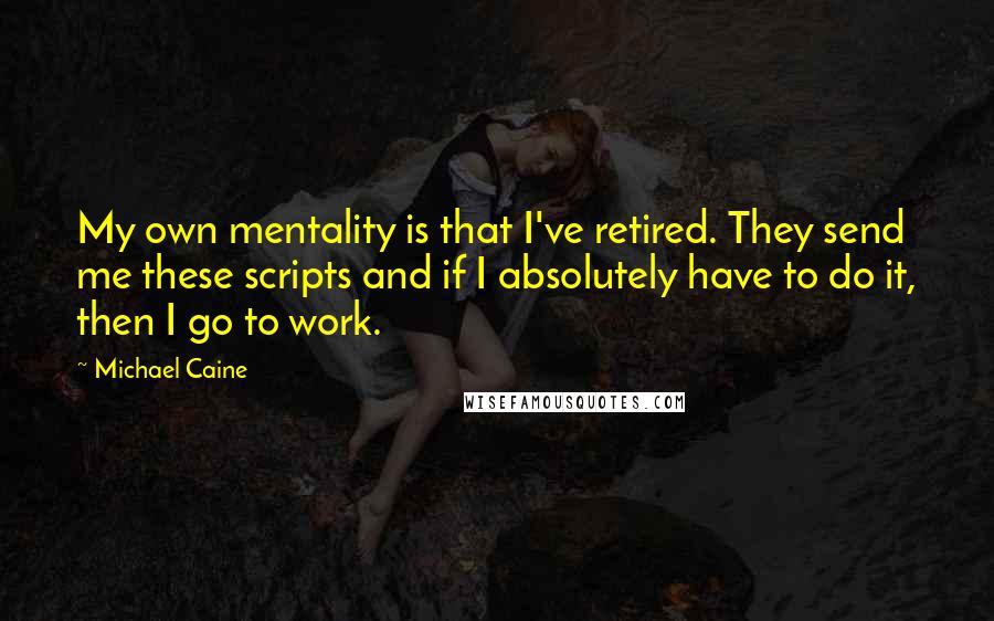 Michael Caine Quotes: My own mentality is that I've retired. They send me these scripts and if I absolutely have to do it, then I go to work.