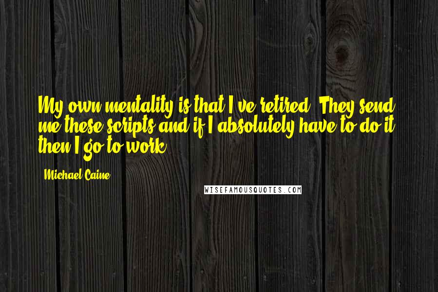Michael Caine Quotes: My own mentality is that I've retired. They send me these scripts and if I absolutely have to do it, then I go to work.
