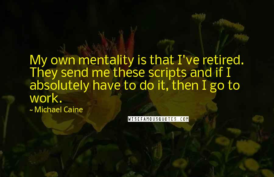 Michael Caine Quotes: My own mentality is that I've retired. They send me these scripts and if I absolutely have to do it, then I go to work.