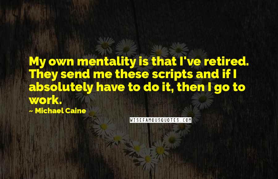Michael Caine Quotes: My own mentality is that I've retired. They send me these scripts and if I absolutely have to do it, then I go to work.