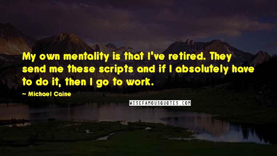 Michael Caine Quotes: My own mentality is that I've retired. They send me these scripts and if I absolutely have to do it, then I go to work.