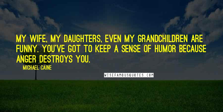 Michael Caine Quotes: My wife, my daughters, even my grandchildren are funny. You've got to keep a sense of humor because anger destroys you.