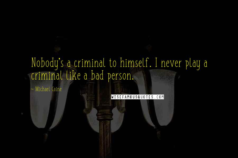 Michael Caine Quotes: Nobody's a criminal to himself. I never play a criminal like a bad person.