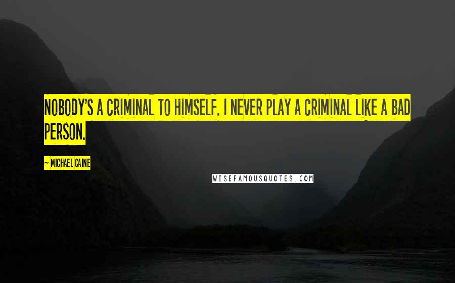 Michael Caine Quotes: Nobody's a criminal to himself. I never play a criminal like a bad person.