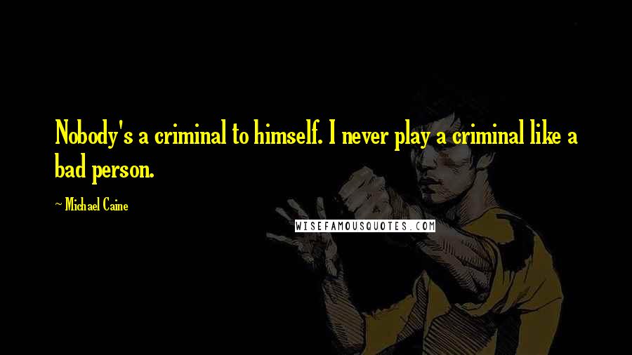 Michael Caine Quotes: Nobody's a criminal to himself. I never play a criminal like a bad person.