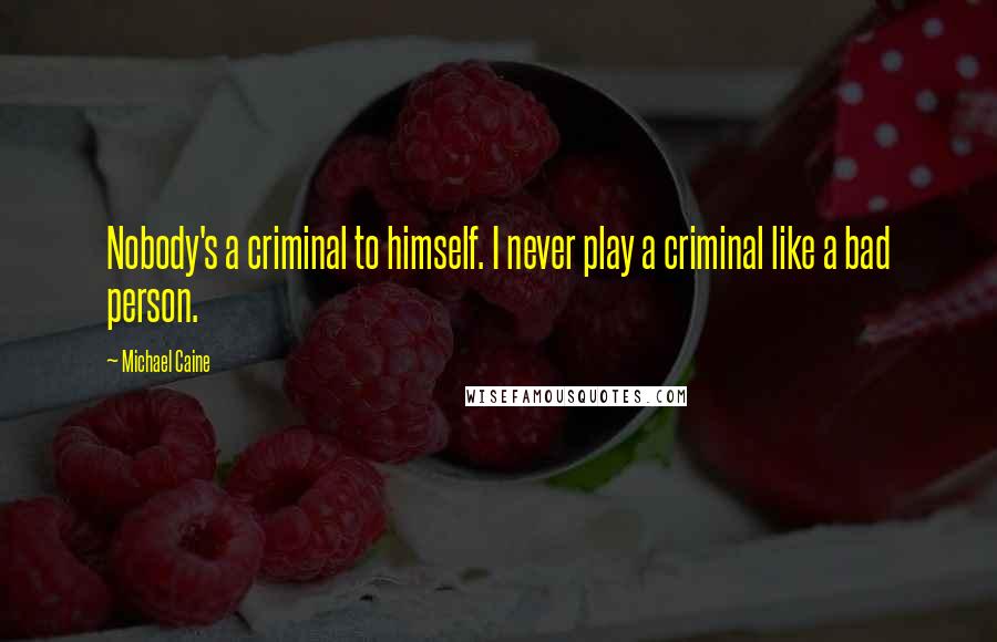 Michael Caine Quotes: Nobody's a criminal to himself. I never play a criminal like a bad person.