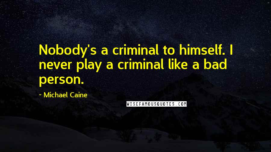 Michael Caine Quotes: Nobody's a criminal to himself. I never play a criminal like a bad person.