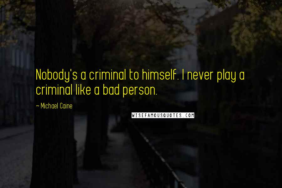 Michael Caine Quotes: Nobody's a criminal to himself. I never play a criminal like a bad person.