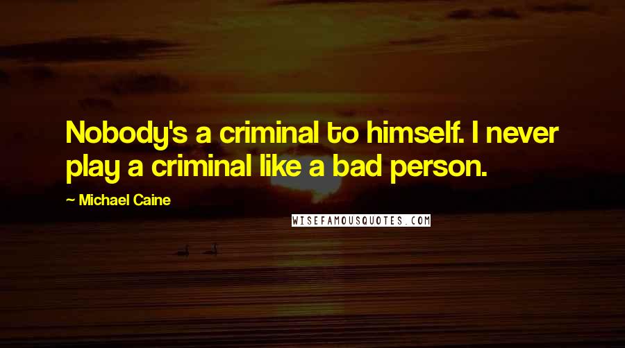 Michael Caine Quotes: Nobody's a criminal to himself. I never play a criminal like a bad person.