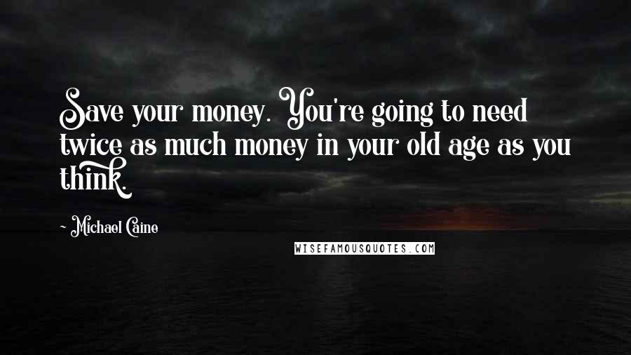 Michael Caine Quotes: Save your money. You're going to need twice as much money in your old age as you think.