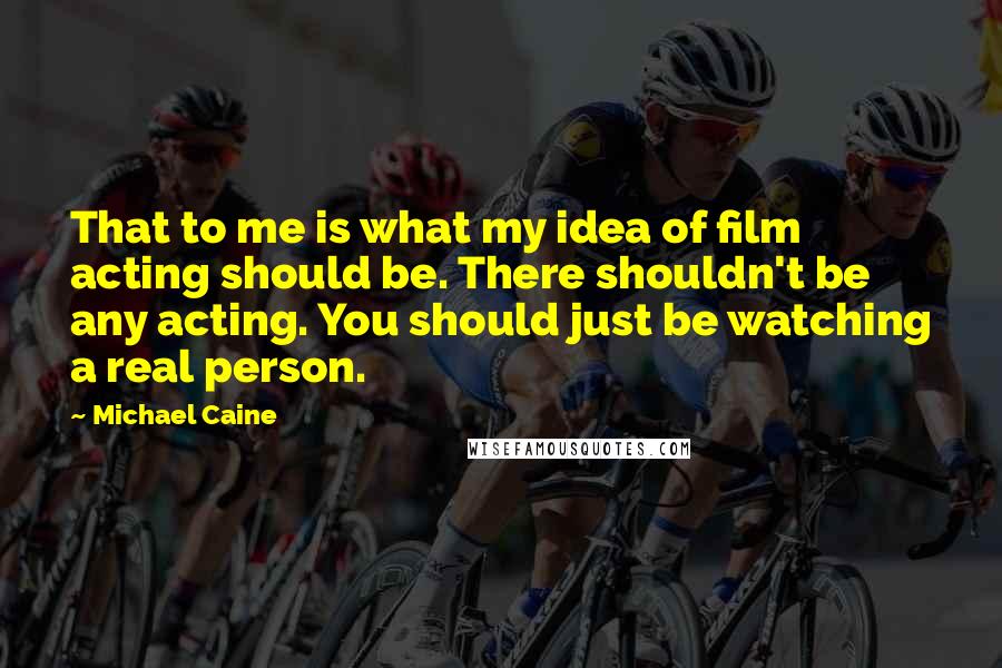 Michael Caine Quotes: That to me is what my idea of film acting should be. There shouldn't be any acting. You should just be watching a real person.