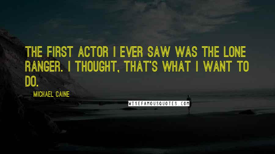 Michael Caine Quotes: The first actor I ever saw was The Lone Ranger. I thought, That's what I want to do.