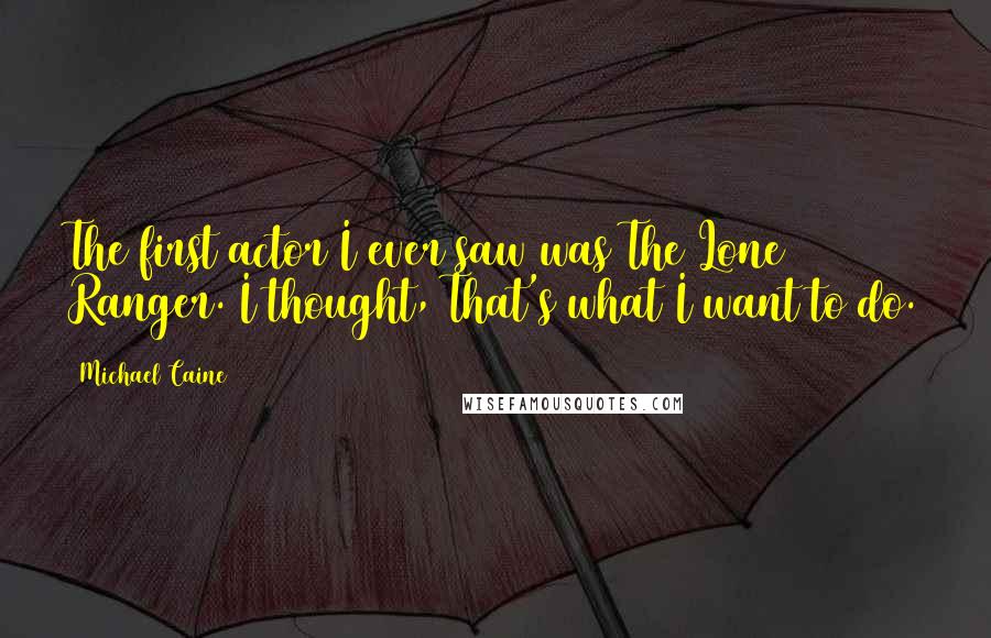 Michael Caine Quotes: The first actor I ever saw was The Lone Ranger. I thought, That's what I want to do.