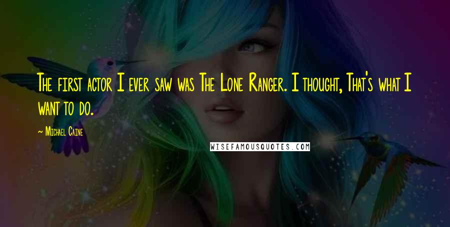 Michael Caine Quotes: The first actor I ever saw was The Lone Ranger. I thought, That's what I want to do.