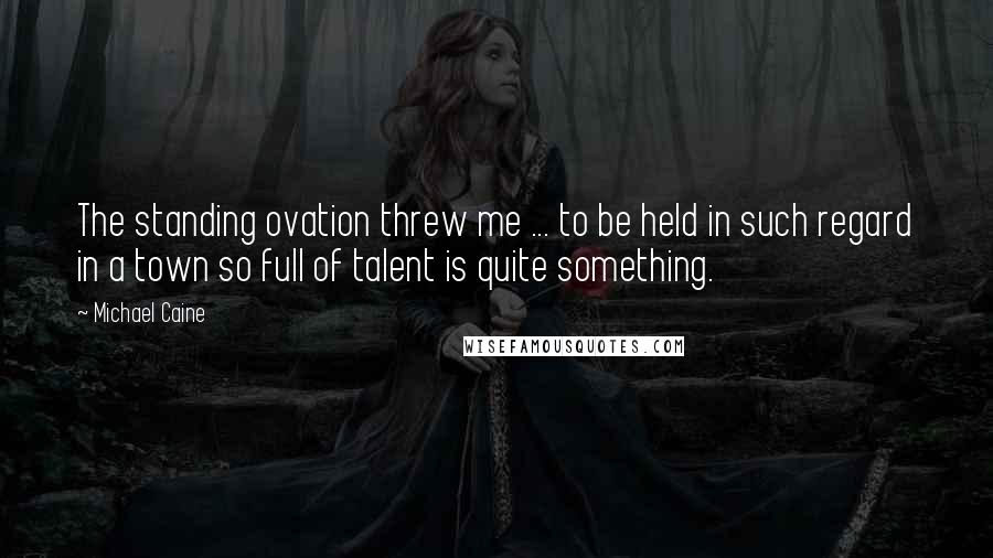 Michael Caine Quotes: The standing ovation threw me ... to be held in such regard in a town so full of talent is quite something.