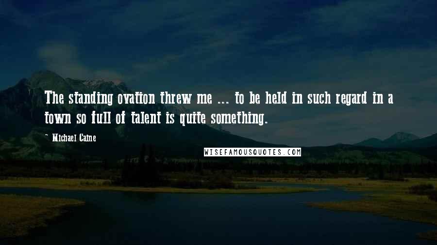 Michael Caine Quotes: The standing ovation threw me ... to be held in such regard in a town so full of talent is quite something.