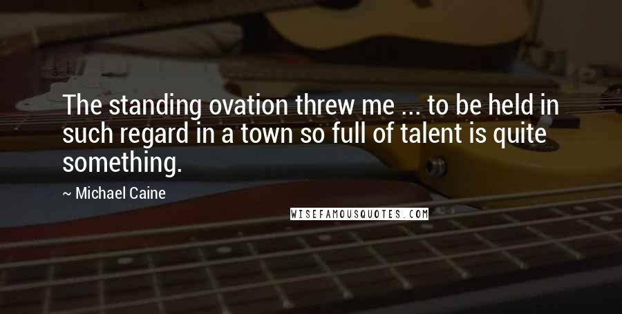 Michael Caine Quotes: The standing ovation threw me ... to be held in such regard in a town so full of talent is quite something.