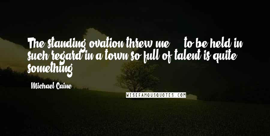 Michael Caine Quotes: The standing ovation threw me ... to be held in such regard in a town so full of talent is quite something.