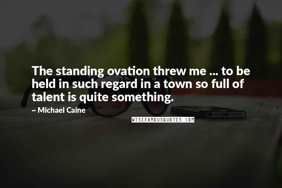 Michael Caine Quotes: The standing ovation threw me ... to be held in such regard in a town so full of talent is quite something.