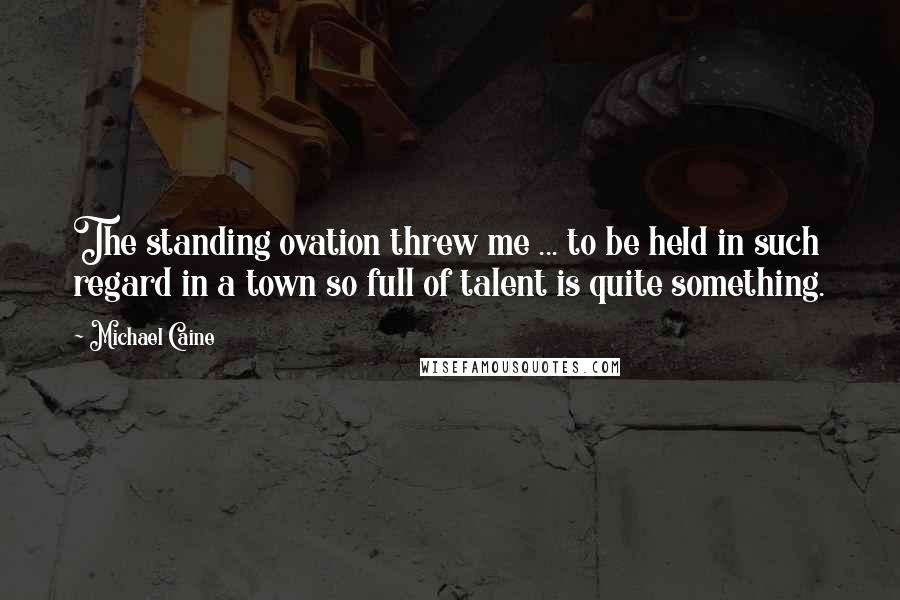 Michael Caine Quotes: The standing ovation threw me ... to be held in such regard in a town so full of talent is quite something.