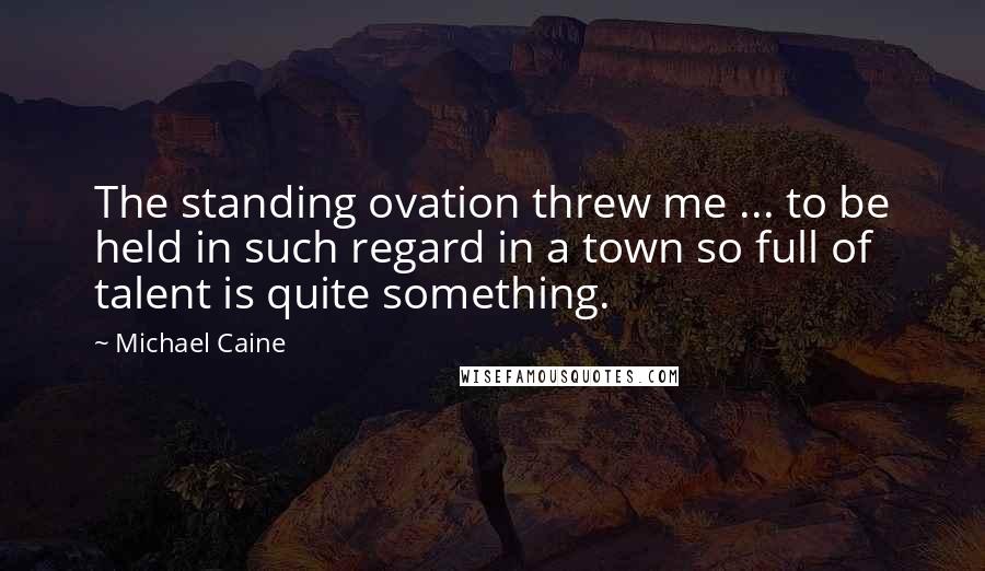 Michael Caine Quotes: The standing ovation threw me ... to be held in such regard in a town so full of talent is quite something.