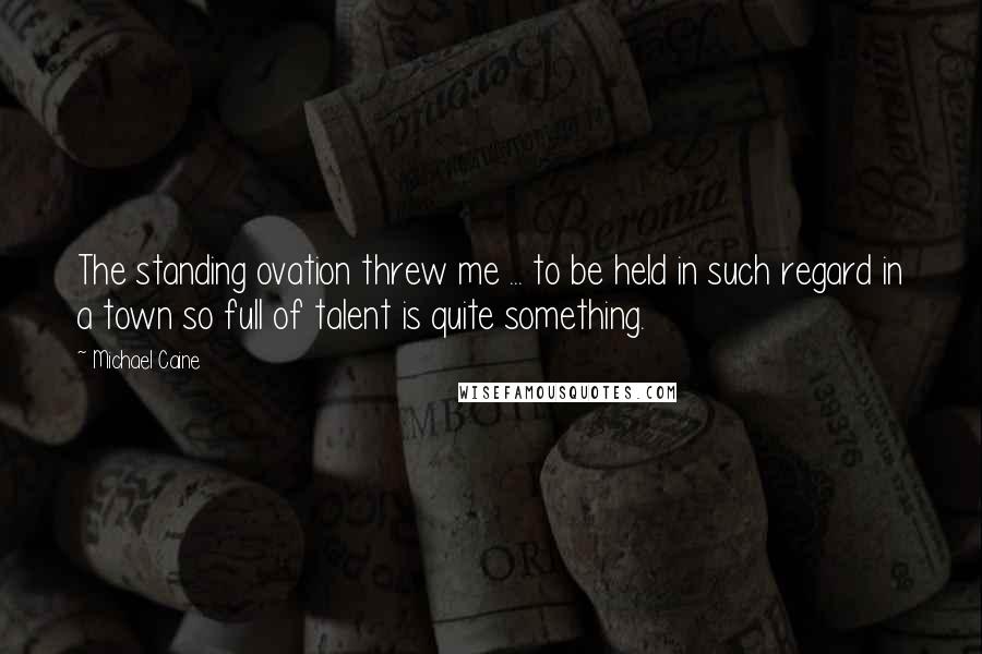 Michael Caine Quotes: The standing ovation threw me ... to be held in such regard in a town so full of talent is quite something.