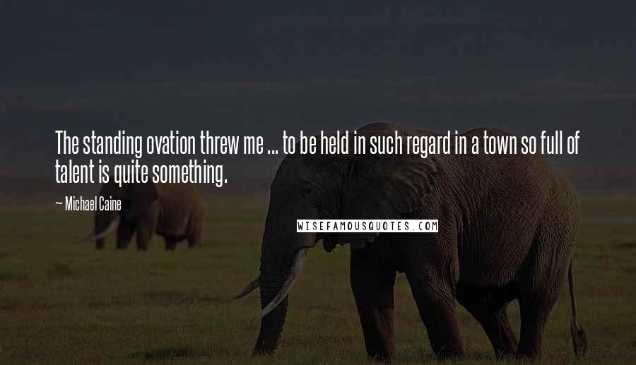 Michael Caine Quotes: The standing ovation threw me ... to be held in such regard in a town so full of talent is quite something.