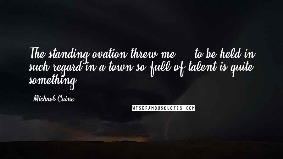 Michael Caine Quotes: The standing ovation threw me ... to be held in such regard in a town so full of talent is quite something.