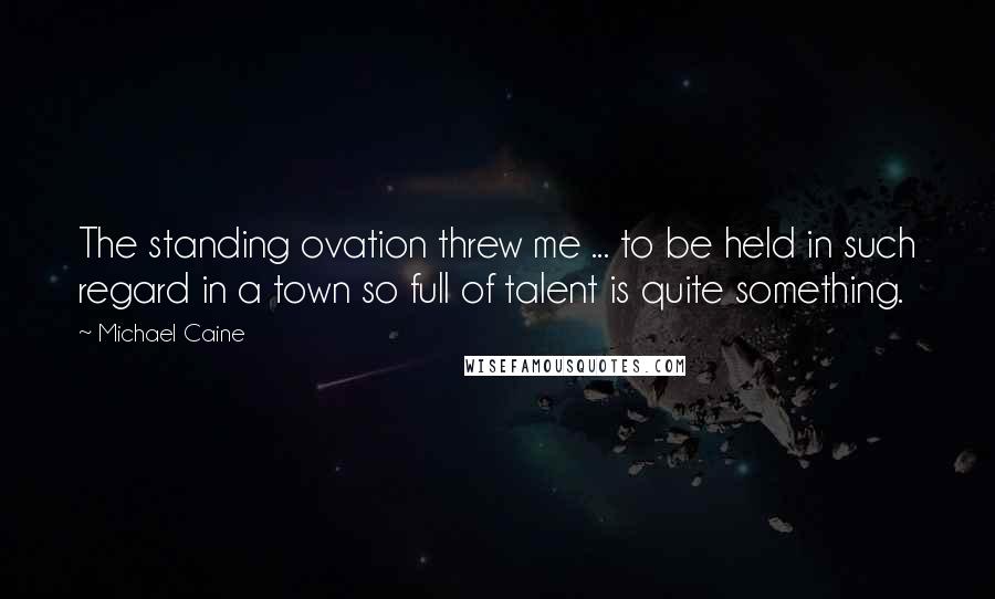 Michael Caine Quotes: The standing ovation threw me ... to be held in such regard in a town so full of talent is quite something.