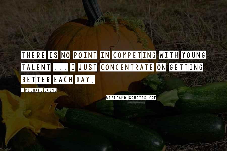 Michael Caine Quotes: There is no point in competing with young talent ... I just concentrate on getting better each day.