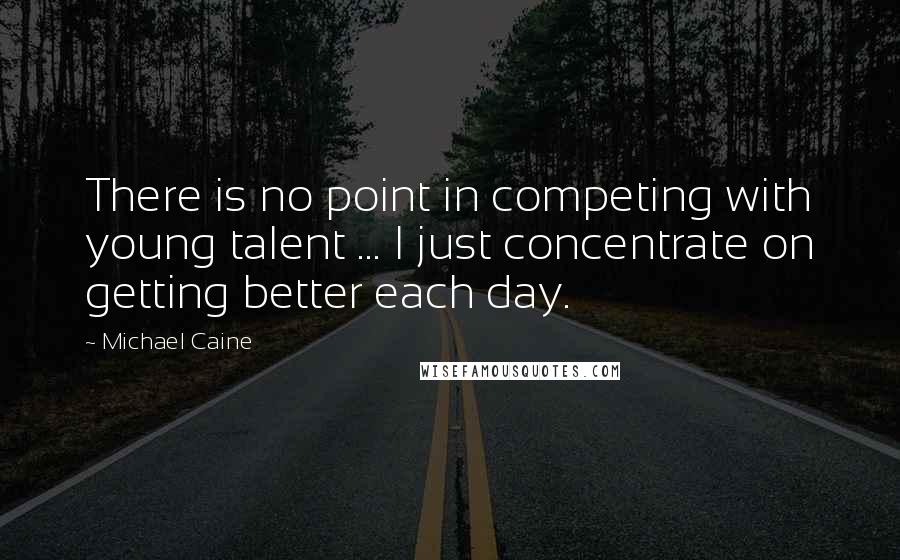 Michael Caine Quotes: There is no point in competing with young talent ... I just concentrate on getting better each day.