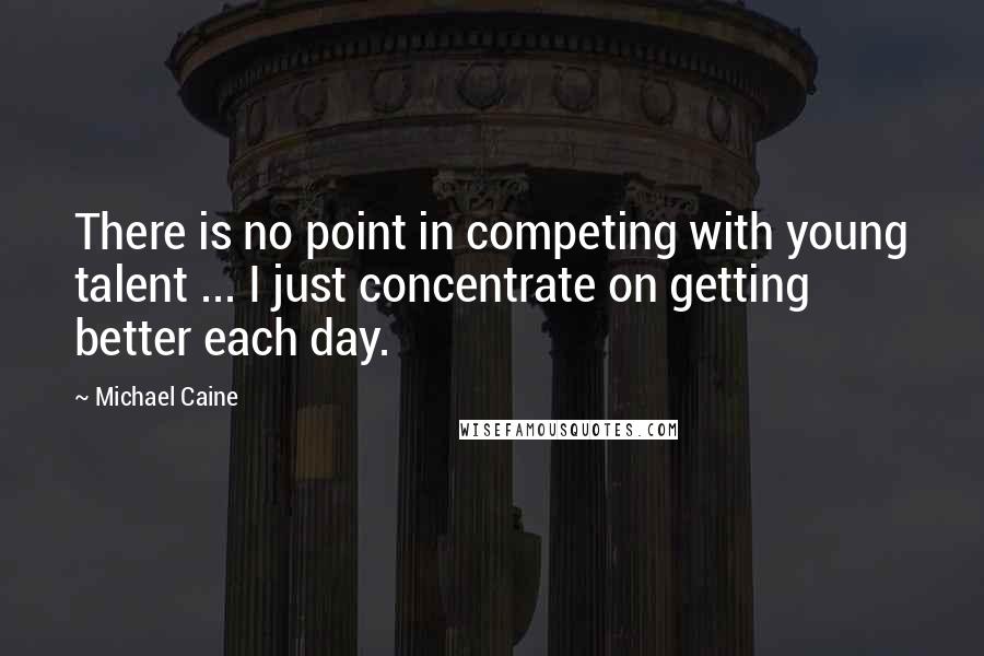 Michael Caine Quotes: There is no point in competing with young talent ... I just concentrate on getting better each day.