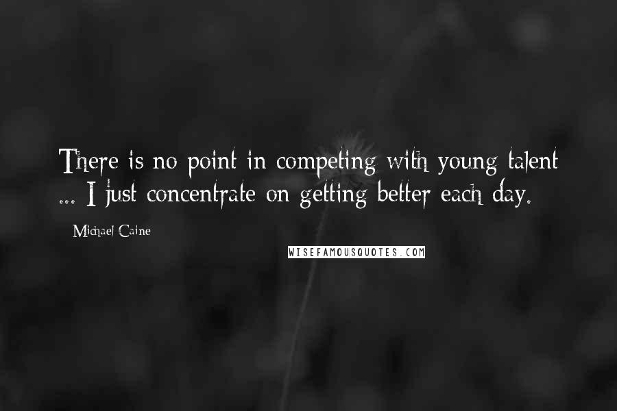 Michael Caine Quotes: There is no point in competing with young talent ... I just concentrate on getting better each day.