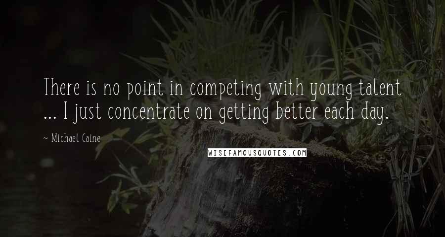 Michael Caine Quotes: There is no point in competing with young talent ... I just concentrate on getting better each day.